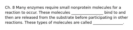 Ch. 8 Many enzymes require small nonprotein molecules for a reaction to occur. These molecules _________________ bind to and then are released from the substrate before participating in other reactions. These types of molecules are called ________________.