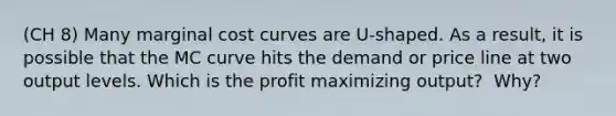 (CH 8) Many marginal cost curves are​ U-shaped. As a​ result, it is possible that the MC curve hits the demand or price line at two output levels. Which is the profit maximizing​ output? ​ Why?