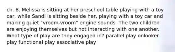 ch. 8. Melissa is sitting at her preschool table playing with a toy car, while Sandi is sitting beside her, playing with a toy car and making quiet "vroom-vroom" engine sounds. The two children are enjoying themselves but not interacting with one another. What type of play are they engaged in? parallel play onlooker play functional play associative play