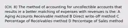 (CH. 8) The method of accounting for uncollectible accounts that results in a better matching of expenses with revenues is the: A Aging Accounts Receivable method B Direct write-off method C Percentage of Receivables method D Percentage of Sales method