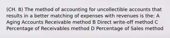 (CH. 8) The method of accounting for uncollectible accounts that results in a better matching of expenses with revenues is the: A Aging Accounts Receivable method B Direct write-off method C Percentage of Receivables method D Percentage of Sales method