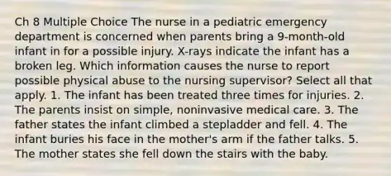 Ch 8 Multiple Choice The nurse in a pediatric emergency department is concerned when parents bring a 9-month-old infant in for a possible injury. X-rays indicate the infant has a broken leg. Which information causes the nurse to report possible physical abuse to the nursing supervisor? Select all that apply. 1. The infant has been treated three times for injuries. 2. The parents insist on simple, noninvasive medical care. 3. The father states the infant climbed a stepladder and fell. 4. The infant buries his face in the mother's arm if the father talks. 5. The mother states she fell down the stairs with the baby.