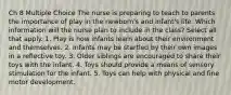 Ch 8 Multiple Choice The nurse is preparing to teach to parents the importance of play in the newborn's and infant's life. Which information will the nurse plan to include in the class? Select all that apply. 1. Play is how infants learn about their environment and themselves. 2. Infants may be startled by their own images in a reflective toy. 3. Older siblings are encouraged to share their toys with the infant. 4. Toys should provide a means of sensory stimulation for the infant. 5. Toys can help with physical and fine motor development.