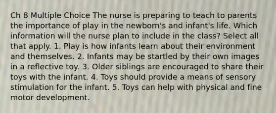 Ch 8 Multiple Choice The nurse is preparing to teach to parents the importance of play in the newborn's and infant's life. Which information will the nurse plan to include in the class? Select all that apply. 1. Play is how infants learn about their environment and themselves. 2. Infants may be startled by their own images in a reflective toy. 3. Older siblings are encouraged to share their toys with the infant. 4. Toys should provide a means of sensory stimulation for the infant. 5. Toys can help with physical and fine motor development.