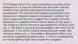 Ch 8 Multiple Choice The nurse is providing counseling to the caregivers of a 4-year-old child who was born with a genetic condition that interferes with physical and psychosocial development. The child has had multiple hospitalizations for illnesses and infections related to the genetic condition. For which reasons will the nurse suggest the caregivers consider placement in a pediatric medical home? Select all that apply. 1. The caregivers will be relieved of care needed for 24 hours every day. 2. The home is set up to provide pediatric care from birth to adulthood. 3. The child's medical history indicates health risks related to family care. 4. The model is designed to reflect care standards suggested by pediatricians. 5. Care is coordinated by an interdisciplinary team that includes the caregivers.