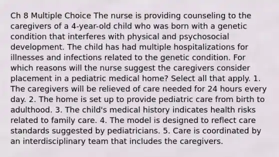 Ch 8 Multiple Choice The nurse is providing counseling to the caregivers of a 4-year-old child who was born with a genetic condition that interferes with physical and psychosocial development. The child has had multiple hospitalizations for illnesses and infections related to the genetic condition. For which reasons will the nurse suggest the caregivers consider placement in a pediatric medical home? Select all that apply. 1. The caregivers will be relieved of care needed for 24 hours every day. 2. The home is set up to provide pediatric care from birth to adulthood. 3. The child's medical history indicates health risks related to family care. 4. The model is designed to reflect care standards suggested by pediatricians. 5. Care is coordinated by an interdisciplinary team that includes the caregivers.