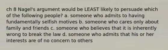 ch 8 Nagel's argument would be LEAST likely to persuade which of the following people? a. someone who admits to having fundamentally selfish motives b. someone who cares only about family and friends c. someone who believes that it is inherently wrong to break the law d. someone who admits that his or her interests are of no concern to others