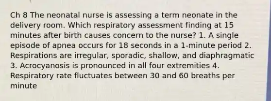 Ch 8 The neonatal nurse is assessing a term neonate in the delivery room. Which respiratory assessment finding at 15 minutes after birth causes concern to the nurse? 1. A single episode of apnea occurs for 18 seconds in a 1-minute period 2. Respirations are irregular, sporadic, shallow, and diaphragmatic 3. Acrocyanosis is pronounced in all four extremities 4. Respiratory rate fluctuates between 30 and 60 breaths per minute