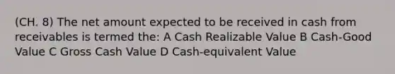 (CH. 8) The net amount expected to be received in cash from receivables is termed the: A Cash Realizable Value B Cash-Good Value C Gross Cash Value D Cash-equivalent Value