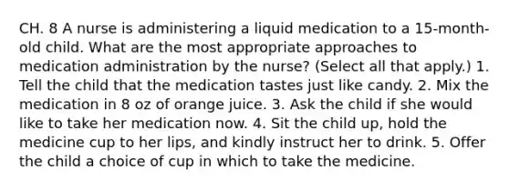 CH. 8 A nurse is administering a liquid medication to a 15-month-old child. What are the most appropriate approaches to medication administration by the nurse? (Select all that apply.) 1. Tell the child that the medication tastes just like candy. 2. Mix the medication in 8 oz of orange juice. 3. Ask the child if she would like to take her medication now. 4. Sit the child up, hold the medicine cup to her lips, and kindly instruct her to drink. 5. Offer the child a choice of cup in which to take the medicine.