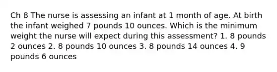 Ch 8 The nurse is assessing an infant at 1 month of age. At birth the infant weighed 7 pounds 10 ounces. Which is the minimum weight the nurse will expect during this assessment? 1. 8 pounds 2 ounces 2. 8 pounds 10 ounces 3. 8 pounds 14 ounces 4. 9 pounds 6 ounces