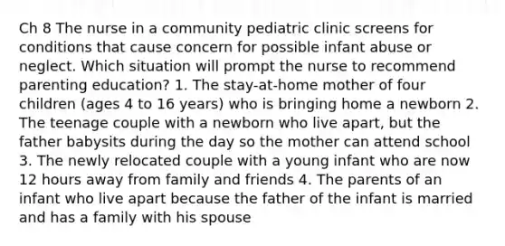 Ch 8 The nurse in a community pediatric clinic screens for conditions that cause concern for possible infant abuse or neglect. Which situation will prompt the nurse to recommend parenting education? 1. The stay-at-home mother of four children (ages 4 to 16 years) who is bringing home a newborn 2. The teenage couple with a newborn who live apart, but the father babysits during the day so the mother can attend school 3. The newly relocated couple with a young infant who are now 12 hours away from family and friends 4. The parents of an infant who live apart because the father of the infant is married and has a family with his spouse