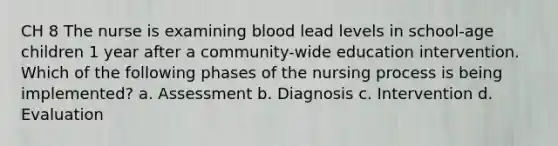 CH 8 The nurse is examining blood lead levels in school-age children 1 year after a community-wide education intervention. Which of the following phases of the nursing process is being implemented? a. Assessment b. Diagnosis c. Intervention d. Evaluation