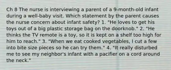 Ch 8 The nurse is interviewing a parent of a 9-month-old infant during a well-baby visit. Which statement by the parent causes the nurse concern about infant safety? 1. "He loves to get his toys out of a big plastic storage bag on the doorknob." 2. "He thinks the TV remote is a toy, so it is kept on a shelf too high for him to reach." 3. "When we eat cooked vegetables, I cut a few into bite size pieces so he can try them." 4. "It really disturbed me to see my neighbor's infant with a pacifier on a cord around the neck."