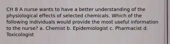 CH 8 A nurse wants to have a better understanding of the physiological effects of selected chemicals. Which of the following individuals would provide the most useful information to the nurse? a. Chemist b. Epidemiologist c. Pharmacist d. Toxicologist