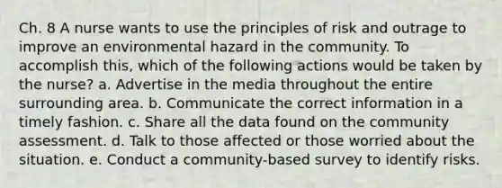 Ch. 8 A nurse wants to use the principles of risk and outrage to improve an environmental hazard in the community. To accomplish this, which of the following actions would be taken by the nurse? a. Advertise in the media throughout the entire surrounding area. b. Communicate the correct information in a timely fashion. c. Share all the data found on the community assessment. d. Talk to those affected or those worried about the situation. e. Conduct a community-based survey to identify risks.