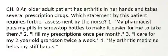 CH. 8 An older adult patient has arthritis in her hands and takes several prescription drugs. Which statement by this patient requires further assessment by the nurse? 1. "My pharmacist puts my pills in screw-top bottles to make it easier for me to take them." 2. "I fill my prescriptions once per month." 3. "I care for my 2-year-old grandson twice a week." 4. "My arthritis medicine helps my stiff hands."