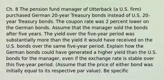 Ch. 8 The pension fund manager of Utterback (a U.S. firm) purchased German 20-year Treasury bonds instead of U.S. 20-year Treasury bonds. The coupon rate was 2 percent lower on the German bonds. Assume that the manager sold the bonds after five years. The yield over the five-year period was substantially more than the yield it would have received on the U.S. bonds over the same five-year period. Explain how the German bonds could have generated a higher yield than the U.S. bonds for the manager, even if the exchange rate is stable over this five-year period. (Assume that the price of either bond was initially equal to its respective par value). Be specific