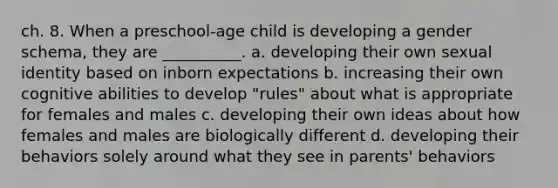 ch. 8. When a preschool-age child is developing a gender schema, they are __________. a. developing their own sexual identity based on inborn expectations b. increasing their own cognitive abilities to develop "rules" about what is appropriate for females and males c. developing their own ideas about how females and males are biologically different d. developing their behaviors solely around what they see in parents' behaviors