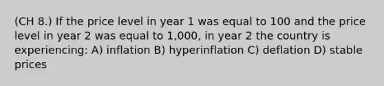 (CH 8.) If the price level in year 1 was equal to 100 and the price level in year 2 was equal to 1,000, in year 2 the country is experiencing: A) inflation B) hyperinflation C) deflation D) stable prices