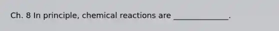 Ch. 8 In principle, chemical reactions are ______________.