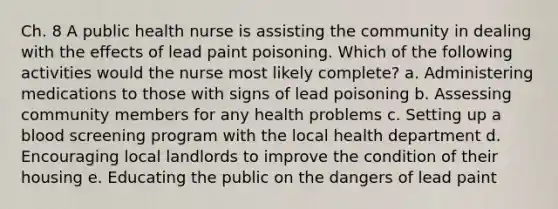 Ch. 8 A public health nurse is assisting the community in dealing with the effects of lead paint poisoning. Which of the following activities would the nurse most likely complete? a. Administering medications to those with signs of lead poisoning b. Assessing community members for any health problems c. Setting up a blood screening program with the local health department d. Encouraging local landlords to improve the condition of their housing e. Educating the public on the dangers of lead paint