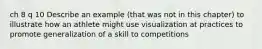 ch 8 q 10 Describe an example (that was not in this chapter) to illustrate how an athlete might use visualization at practices to promote generalization of a skill to competitions