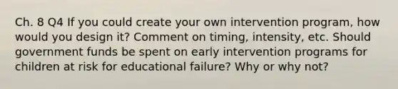 Ch. 8 Q4 If you could create your own intervention program, how would you design it? Comment on timing, intensity, etc. Should government funds be spent on early intervention programs for children at risk for educational failure? Why or why not?