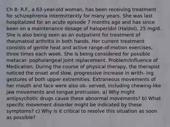 Ch 8: R.F., a 63-year-old woman, has been receiving treatment for schizophrenia intermittently for many years. She was last hospitalized for an acute episode 7 months ago and has since been on a maintenance dosage of haloperidol (Haldol), 25 mg/d. She is also being seen as an outpatient for treatment of rheumatoid arthritis in both hands. Her current treatment consists of gentle heat and active range-of-motion exercises, three times each week. She is being considered for possible metacar- pophalangeal joint replacement. Problem/Influence of Medication. During the course of physical therapy, the therapist noticed the onset and slow, progressive increase in writh- ing gestures of both upper extremities. Extraneous movements of her mouth and face were also ob- served, including chewing-like jaw movements and tongue protrusion. a) Why might antipsychotic drugs cause these abnormal movements? b) What specific movement disorder might be indicated by these symptoms? c) Why is it critical to resolve this situation as soon as possible?