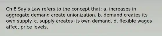 Ch 8 Say's Law refers to the concept that: a. increases in aggregate demand create unionization. b. demand creates its own supply. c. supply creates its own demand. d. flexible wages affect price levels.