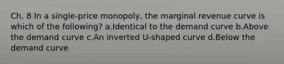 Ch. 8 In a single-price monopoly, the marginal revenue curve is which of the following? a.Identical to the demand curve b.Above the demand curve c.An inverted U-shaped curve d.Below the demand curve