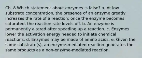 Ch. 8 Which statement about enzymes is false? a. At low substrate concentration, the presence of an enzyme greatly increases the rate of a reaction; once the enzyme becomes saturated, the reaction rate levels off. b. An enzyme is permanently altered after speeding up a reaction. c. Enzymes lower the activation energy needed to initiate chemical reactions. d. Enzymes may be made of amino acids. e. Given the same substrate(s), an enzyme-mediated reaction generates the same products as a non-enzyme-mediated reaction.