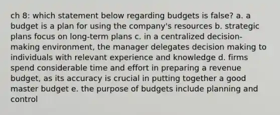 ch 8: which statement below regarding budgets is false? a. a budget is a plan for using the company's resources b. strategic plans focus on long-term plans c. in a centralized decision-making environment, the manager delegates decision making to individuals with relevant experience and knowledge d. firms spend considerable time and effort in preparing a revenue budget, as its accuracy is crucial in putting together a good master budget e. the purpose of budgets include planning and control