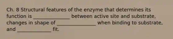 Ch. 8 Structural features of the enzyme that determines its function is _______________ between active site and substrate, changes in shape of ________________ when binding to substrate, and ______________ fit.