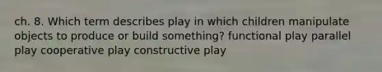 ch. 8. Which term describes play in which children manipulate objects to produce or build something? functional play parallel play cooperative play constructive play