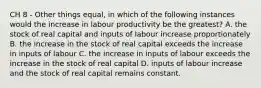 CH 8 - Other things equal, in which of the following instances would the increase in labour productivity be the greatest? A. the stock of real capital and inputs of labour increase proportionately B. the increase in the stock of real capital exceeds the increase in inputs of labour C. the increase in inputs of labour exceeds the increase in the stock of real capital D. inputs of labour increase and the stock of real capital remains constant.