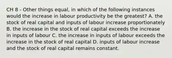 CH 8 - Other things equal, in which of the following instances would the increase in labour productivity be the greatest? A. the stock of real capital and inputs of labour increase proportionately B. the increase in the stock of real capital exceeds the increase in inputs of labour C. the increase in inputs of labour exceeds the increase in the stock of real capital D. inputs of labour increase and the stock of real capital remains constant.