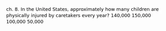 ch. 8. In the United States, approximately how many children are physically injured by caretakers every year? 140,000 150,000 100,000 50,000
