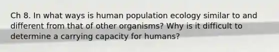 Ch 8. In what ways is human population ecology similar to and different from that of other organisms? Why is it difficult to determine a carrying capacity for humans?