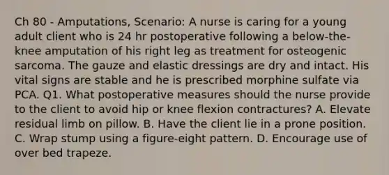 Ch 80 - Amputations, Scenario: A nurse is caring for a young adult client who is 24 hr postoperative following a below-the- knee amputation of his right leg as treatment for osteogenic sarcoma. The gauze and elastic dressings are dry and intact. His vital signs are stable and he is prescribed morphine sulfate via PCA. Q1. What postoperative measures should the nurse provide to the client to avoid hip or knee flexion contractures? A. Elevate residual limb on pillow. B. Have the client lie in a prone position. C. Wrap stump using a figure-eight pattern. D. Encourage use of over bed trapeze.