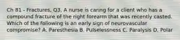 Ch 81 - Fractures, Q3. A nurse is caring for a client who has a compound fracture of the right forearm that was recently casted. Which of the following is an early sign of neurovascular compromise? A. Paresthesia B. Pulselessness C. Paralysis D. Polar