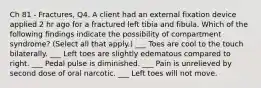 Ch 81 - Fractures, Q4. A client had an external fixation device applied 2 hr ago for a fractured left tibia and fibula. Which of the following findings indicate the possibility of compartment syndrome? (Select all that apply.) ___ Toes are cool to the touch bilaterally. ___ Left toes are slightly edematous compared to right. ___ Pedal pulse is diminished. ___ Pain is unrelieved by second dose of oral narcotic. ___ Left toes will not move.