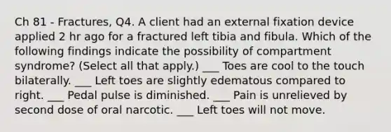 Ch 81 - Fractures, Q4. A client had an external fixation device applied 2 hr ago for a fractured left tibia and fibula. Which of the following findings indicate the possibility of compartment syndrome? (Select all that apply.) ___ Toes are cool to the touch bilaterally. ___ Left toes are slightly edematous compared to right. ___ Pedal pulse is diminished. ___ Pain is unrelieved by second dose of oral narcotic. ___ Left toes will not move.