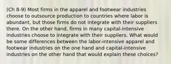 (Ch 8-9) Most firms in the apparel and footwear industries choose to outsource production to countries where labor is abundant, but those firms do not integrate with their suppliers there. On the other hand, firms in many capital-intensive industries choose to integrate with their suppliers. What would be some differences between the labor-intensive apparel and footwear industries on the one hand and capital-intensive industries on the other hand that would explain these choices?