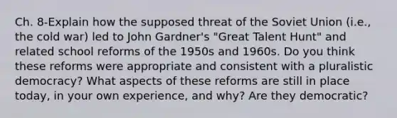 Ch. 8-Explain how the supposed threat of the Soviet Union (i.e., the cold war) led to John Gardner's "Great Talent Hunt" and related school reforms of the 1950s and 1960s. Do you think these reforms were appropriate and consistent with a pluralistic democracy? What aspects of these reforms are still in place today, in your own experience, and why? Are they democratic?