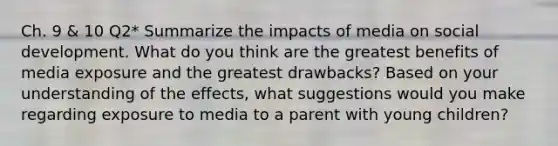 Ch. 9 & 10 Q2* Summarize the impacts of media on social development. What do you think are the greatest benefits of media exposure and the greatest drawbacks? Based on your understanding of the effects, what suggestions would you make regarding exposure to media to a parent with young children?