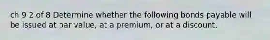 ch 9 2 of 8 Determine whether the following bonds payable will be issued at par​ value, at a​ premium, or at a discount.