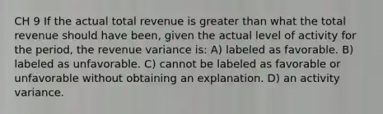 CH 9 If the actual total revenue is greater than what the total revenue should have been, given the actual level of activity for the period, the revenue variance is: A) labeled as favorable. B) labeled as unfavorable. C) cannot be labeled as favorable or unfavorable without obtaining an explanation. D) an activity variance.