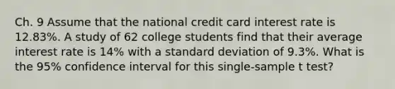 Ch. 9 Assume that the national credit card interest rate is 12.83%. A study of 62 college students find that their average interest rate is 14% with a standard deviation of 9.3%. What is the 95% confidence interval for this single-sample t test?