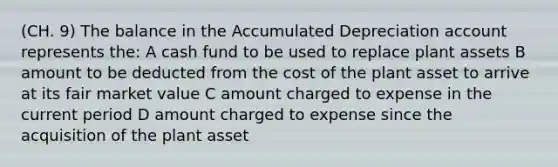 (CH. 9) The balance in the Accumulated Depreciation account represents the: A cash fund to be used to replace plant assets B amount to be deducted from the cost of the plant asset to arrive at its fair market value C amount charged to expense in the current period D amount charged to expense since the acquisition of the plant asset